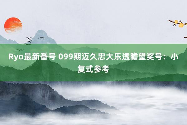 Ryo最新番号 099期迈久忠大乐透瞻望奖号：小复式参考