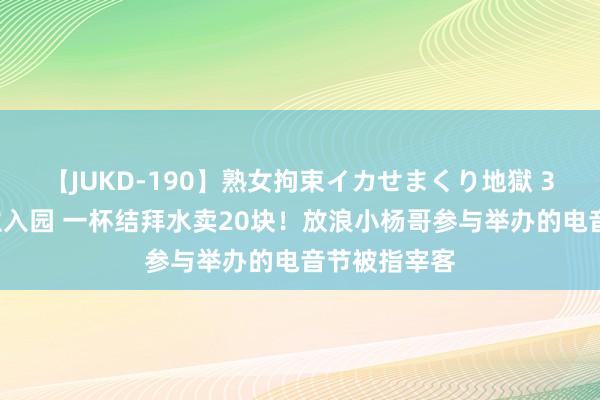 【JUKD-190】熟女拘束イカせまくり地獄 36万东说念主入园 一杯结拜水卖20块！放浪小杨哥参与举办的电音节被指宰客