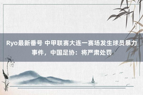 Ryo最新番号 中甲联赛大连一赛场发生球员暴力事件，中国足协：将严肃处罚