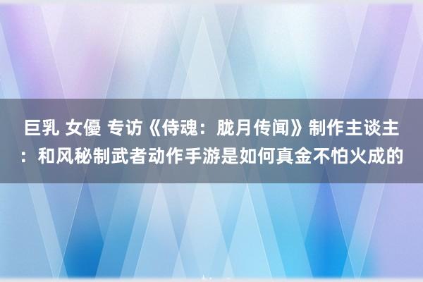 巨乳 女優 专访《侍魂：胧月传闻》制作主谈主：和风秘制武者动作手游是如何真金不怕火成的