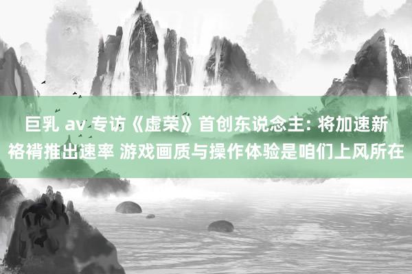 巨乳 av 专访《虚荣》首创东说念主: 将加速新袼褙推出速率 游戏画质与操作体验是咱们上风所在