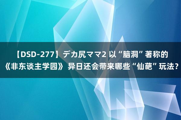 【DSD-277】デカ尻ママ2 以“脑洞”著称的《非东谈主学园》 异日还会带来哪些“仙葩”玩法？