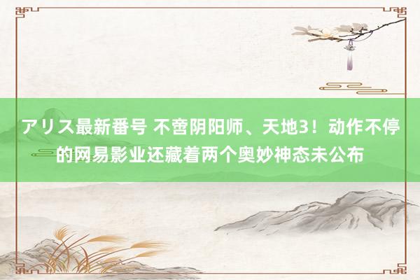 アリス最新番号 不啻阴阳师、天地3！动作不停的网易影业还藏着两个奥妙神态未公布