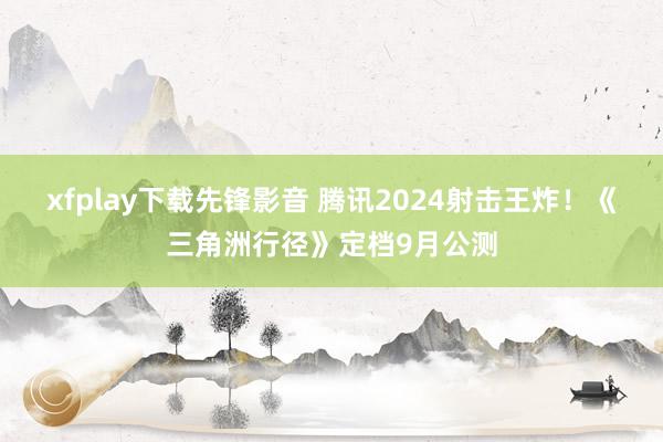 xfplay下载先锋影音 腾讯2024射击王炸！《三角洲行径》定档9月公测