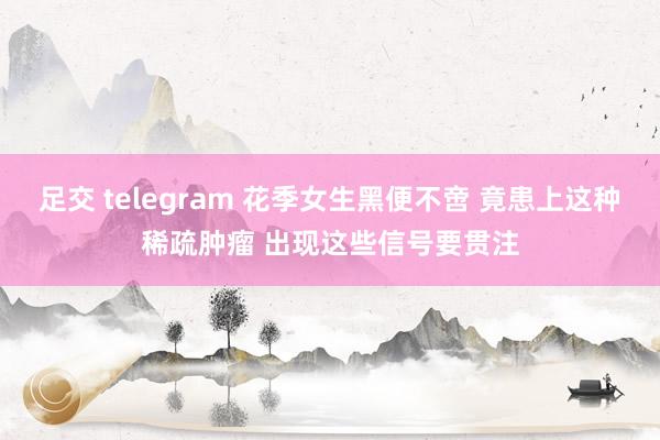 足交 telegram 花季女生黑便不啻 竟患上这种稀疏肿瘤 出现这些信号要贯注