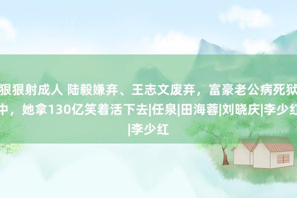 狠狠射成人 陆毅嫌弃、王志文废弃，富豪老公病死狱中，她拿130亿笑着活下去|任泉|田海蓉|刘晓庆|李少红