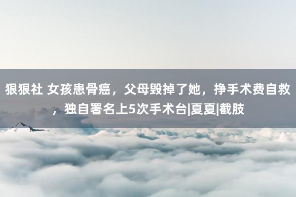 狠狠社 女孩患骨癌，父母毁掉了她，挣手术费自救，独自署名上5次手术台|夏夏|截肢