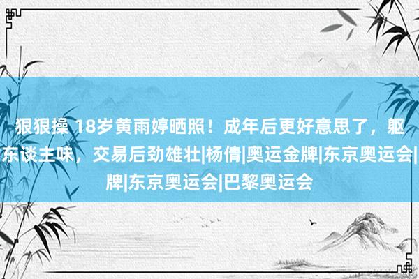 狠狠操 18岁黄雨婷晒照！成年后更好意思了，躯壳匀称有女东谈主味，交易后劲雄壮|杨倩|奥运金牌|东京奥运会|巴黎奥运会