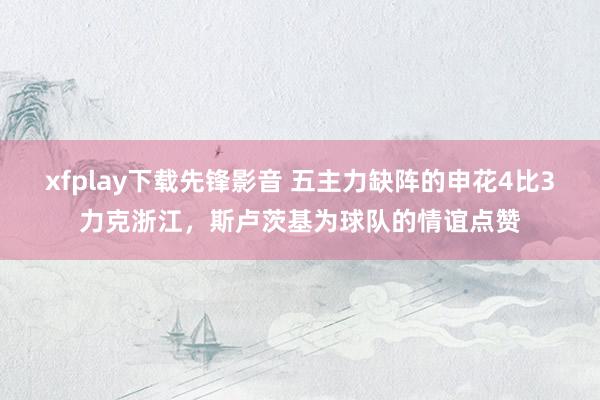 xfplay下载先锋影音 五主力缺阵的申花4比3力克浙江，斯卢茨基为球队的情谊点赞