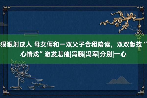 狠狠射成人 母女俩和一双父子合租陪读，双双献技“心情戏”激发悲催|冯鹏|冯军|分别|一心