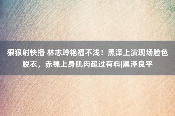 狠狠射快播 林志玲艳福不浅！黑泽上演现场脸色脱衣，赤裸上身肌肉超过有料|黑泽良平