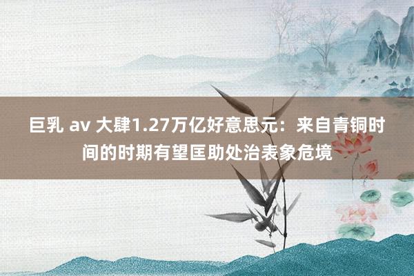 巨乳 av 大肆1.27万亿好意思元：来自青铜时间的时期有望匡助处治表象危境