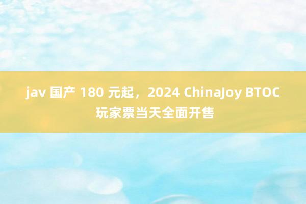 jav 国产 180 元起，2024 ChinaJoy BTOC 玩家票当天全面开售