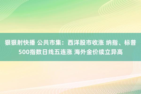 狠狠射快播 公共市集：西洋股市收涨 纳指、标普500指数日线五连涨 海外金价续立异高