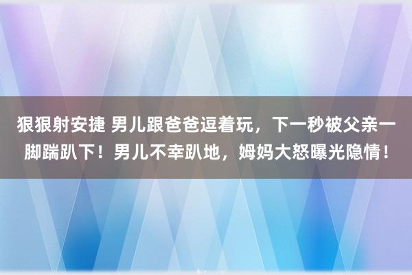 狠狠射安捷 男儿跟爸爸逗着玩，下一秒被父亲一脚踹趴下！男儿不幸趴地，姆妈大怒曝光隐情！