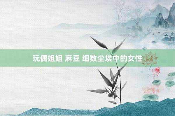 玩偶姐姐 麻豆 细数尘埃中的女性