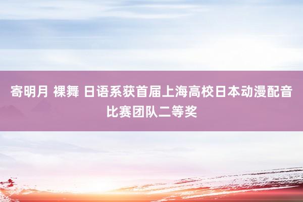 寄明月 裸舞 日语系获首届上海高校日本动漫配音比赛团队二等奖