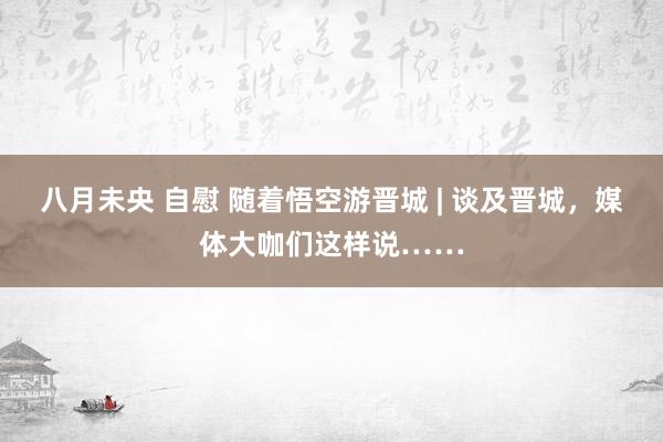 八月未央 自慰 随着悟空游晋城 | 谈及晋城，媒体大咖们这样说……