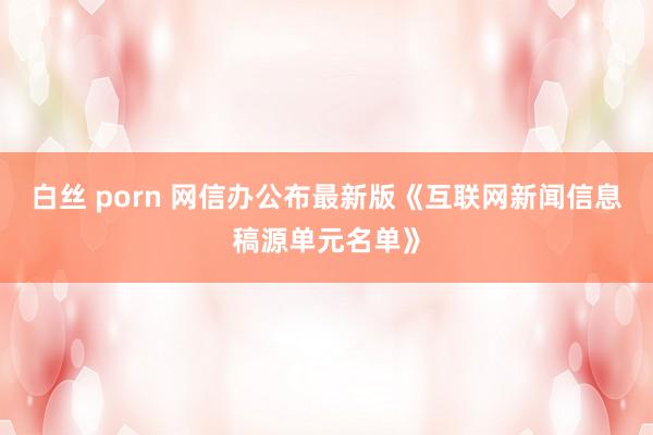 白丝 porn 网信办公布最新版《互联网新闻信息稿源单元名单》