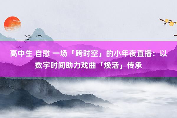 高中生 自慰 一场「跨时空」的小年夜直播：以数字时间助力戏曲「焕活」传承