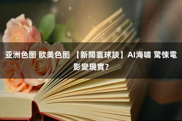 亚洲色图 欧美色图 【新聞寰球談】AI海嘯 驚悚電影變現實？